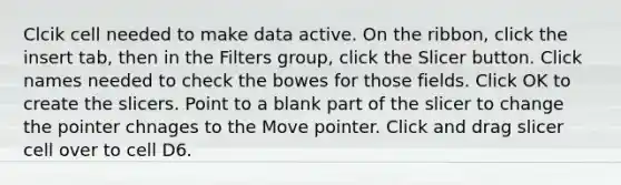 Clcik cell needed to make data active. On the ribbon, click the insert tab, then in the Filters group, click the Slicer button. Click names needed to check the bowes for those fields. Click OK to create the slicers. Point to a blank part of the slicer to change the pointer chnages to the Move pointer. Click and drag slicer cell over to cell D6.