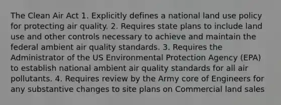 The Clean Air Act 1. Explicitly defines a national land use policy for protecting air quality. 2. Requires state plans to include land use and other controls necessary to achieve and maintain the federal ambient air quality standards. 3. Requires the Administrator of the US Environmental Protection Agency (EPA) to establish national ambient air quality standards for all air pollutants. 4. Requires review by the Army core of Engineers for any substantive changes to site plans on Commercial land sales