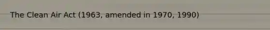 The Clean Air Act (1963, amended in 1970, 1990)