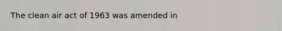 The clean air act of 1963 was amended in