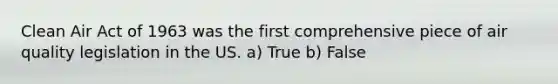 Clean Air Act of 1963 was the first comprehensive piece of air quality legislation in the US. a) True b) False