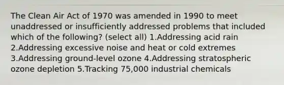 The Clean Air Act of 1970 was amended in 1990 to meet unaddressed or insufficiently addressed problems that included which of the following? (select all) 1.Addressing acid rain 2.Addressing excessive noise and heat or cold extremes 3.Addressing ground-level ozone 4.Addressing stratospheric ozone depletion 5.Tracking 75,000 industrial chemicals