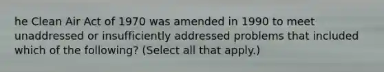 he Clean Air Act of 1970 was amended in 1990 to meet unaddressed or insufficiently addressed problems that included which of the following? (Select all that apply.)