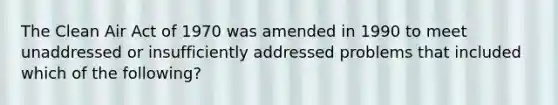 The Clean Air Act of 1970 was amended in 1990 to meet unaddressed or insufficiently addressed problems that included which of the following?