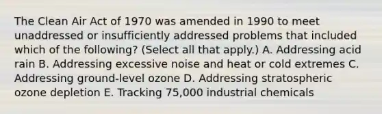 The Clean Air Act of 1970 was amended in 1990 to meet unaddressed or insufficiently addressed problems that included which of the following? (Select all that apply.) A. Addressing acid rain B. Addressing excessive noise and heat or cold extremes C. Addressing ground-level ozone D. Addressing stratospheric ozone depletion E. Tracking 75,000 industrial chemicals