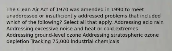 The Clean Air Act of 1970 was amended in 1990 to meet unaddressed or insufficiently addressed problems that included which of the following? Select all that apply. Addressing acid rain Addressing excessive noise and heat or cold extremes Addressing ground-level ozone Addressing stratospheric ozone depletion Tracking 75,000 industrial chemicals