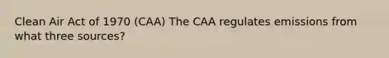 Clean Air Act of 1970 (CAA) The CAA regulates emissions from what three sources?