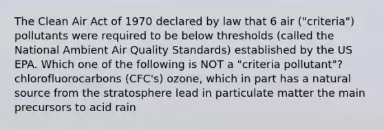 The Clean Air Act of 1970 declared by law that 6 air ("criteria") pollutants were required to be below thresholds (called the National Ambient Air Quality Standards) established by the US EPA. Which one of the following is NOT a "criteria pollutant"? chlorofluorocarbons (CFC's) ozone, which in part has a natural source from the stratosphere lead in particulate matter the main precursors to acid rain