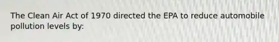 The Clean Air Act of 1970 directed the EPA to reduce automobile pollution levels by: