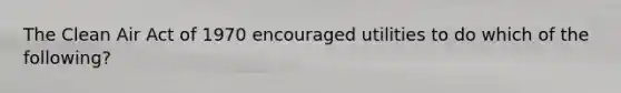 The Clean Air Act of 1970 encouraged utilities to do which of the following?