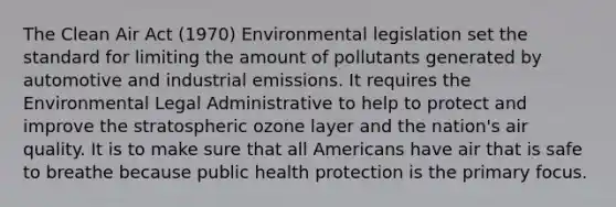 The Clean Air Act (1970) Environmental legislation set the standard for limiting the amount of pollutants generated by automotive and industrial emissions. It requires the Environmental Legal Administrative to help to protect and improve the stratospheric ozone layer and the nation's air quality. It is to make sure that all Americans have air that is safe to breathe because public health protection is the primary focus.