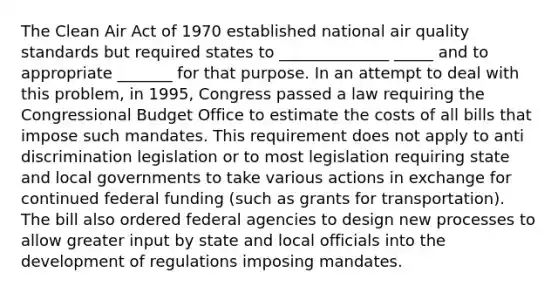 The Clean Air Act of 1970 established national air quality standards but required states to ______________ _____ and to appropriate _______ for that purpose. In an attempt to deal with this problem, in 1995, Congress passed a law requiring the Congressional Budget Office to estimate the costs of all bills that impose such mandates. This requirement does not apply to anti discrimination legislation or to most legislation requiring state and local governments to take various actions in exchange for continued federal funding (such as grants for transportation). The bill also ordered federal agencies to design new processes to allow greater input by state and local officials into the development of regulations imposing mandates.