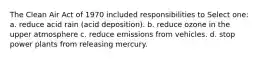 The Clean Air Act of 1970 included responsibilities to Select one: a. reduce acid rain (acid deposition). b. reduce ozone in the upper atmosphere c. reduce emissions from vehicles. d. stop power plants from releasing mercury.