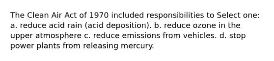 The Clean Air Act of 1970 included responsibilities to Select one: a. reduce acid rain (acid deposition). b. reduce ozone in the upper atmosphere c. reduce emissions from vehicles. d. stop power plants from releasing mercury.