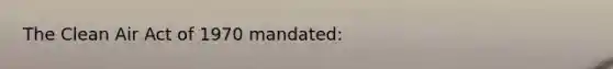 The Clean Air Act of 1970 mandated: