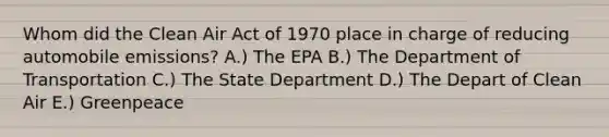 Whom did the <a href='https://www.questionai.com/knowledge/kE4HiszZPN-clean-air-act' class='anchor-knowledge'>clean air act</a> of 1970 place in charge of reducing automobile emissions? A.) The EPA B.) The Department of Transportation C.) The State Department D.) The Depart of Clean Air E.) Greenpeace