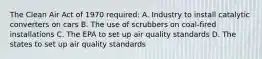 The Clean Air Act of 1970 required: A. Industry to install catalytic converters on cars B. The use of scrubbers on coal-fired installations C. The EPA to set up air quality standards D. The states to set up air quality standards