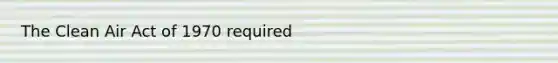 The Clean Air Act of 1970 required