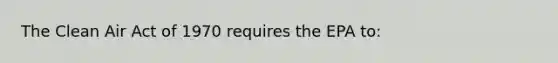 The Clean Air Act of 1970 requires the EPA to: