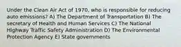 Under the Clean Air Act of 1970, who is responsible for reducing auto emissions? A) The Department of Transportation B) The secretary of Health and Human Services C) The National Highway Traffic Safety Administration D) The Environmental Protection Agency E) State governments