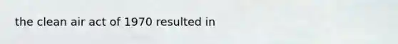 the clean air act of 1970 resulted in