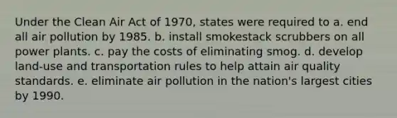 Under the Clean Air Act of 1970, states were required to a. end all air pollution by 1985. b. install smokestack scrubbers on all power plants. c. pay the costs of eliminating smog. d. develop land-use and transportation rules to help attain air quality standards. e. eliminate air pollution in the nation's largest cities by 1990.