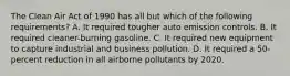 The Clean Air Act of 1990 has all but which of the following requirements? A. It required tougher auto emission controls. B. It required cleaner-burning gasoline. C. It required new equipment to capture industrial and business pollution. D. It required a 50-percent reduction in all airborne pollutants by 2020.