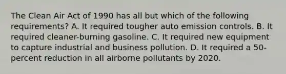 The Clean Air Act of 1990 has all but which of the following requirements? A. It required tougher auto emission controls. B. It required cleaner-burning gasoline. C. It required new equipment to capture industrial and business pollution. D. It required a 50-percent reduction in all airborne pollutants by 2020.