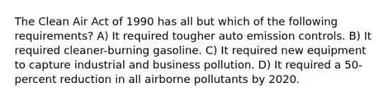 The Clean Air Act of 1990 has all but which of the following requirements? A) It required tougher auto emission controls. B) It required cleaner-burning gasoline. C) It required new equipment to capture industrial and business pollution. D) It required a 50-percent reduction in all airborne pollutants by 2020.