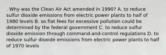 . Why was the Clean Air Act amended in 1990? A. to reduce sulfur dioxide emissions from electric power plants to half of 1980 levels B. so flat fees for excessive pollution could be determined by the federal government C. to reduce sulfur dioxide emission through command-and-control regulations D. to reduce sulfur dioxide emissions from electric power plants to half of 1970 levels