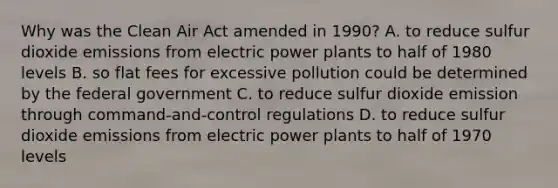 Why was the Clean Air Act amended in 1990? A. to reduce sulfur dioxide emissions from electric power plants to half of 1980 levels B. so flat fees for excessive pollution could be determined by the federal government C. to reduce sulfur dioxide emission through command-and-control regulations D. to reduce sulfur dioxide emissions from electric power plants to half of 1970 levels