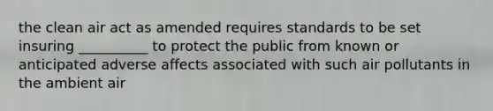 the clean air act as amended requires standards to be set insuring __________ to protect the public from known or anticipated adverse affects associated with such air pollutants in the ambient air