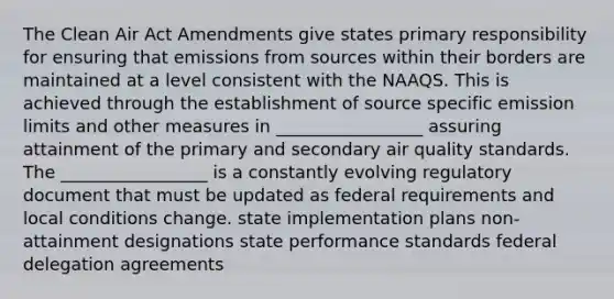 The Clean Air Act Amendments give states primary responsibility for ensuring that emissions from sources within their borders are maintained at a level consistent with the NAAQS. This is achieved through the establishment of source specific emission limits and other measures in _________________ assuring attainment of the primary and secondary air quality standards. The _________________ is a constantly evolving regulatory document that must be updated as federal requirements and local conditions change. state implementation plans non-attainment designations state performance standards federal delegation agreements