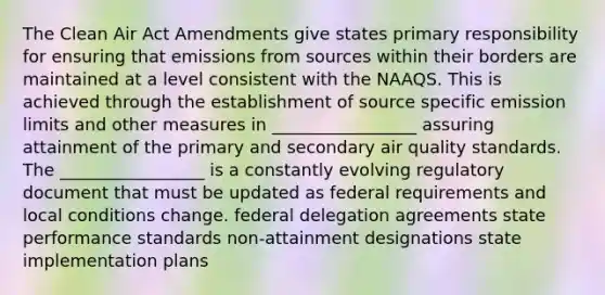 The Clean Air Act Amendments give states primary responsibility for ensuring that emissions from sources within their borders are maintained at a level consistent with the NAAQS. This is achieved through the establishment of source specific emission limits and other measures in _________________ assuring attainment of the primary and secondary air quality standards. The _________________ is a constantly evolving regulatory document that must be updated as federal requirements and local conditions change. federal delegation agreements state performance standards non-attainment designations state implementation plans