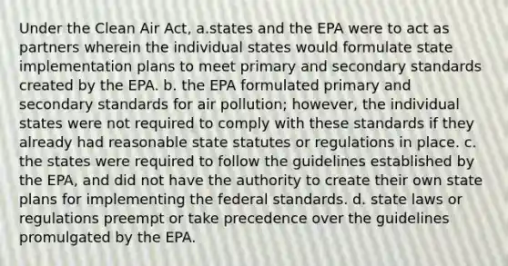 Under the Clean Air Act, a.states and the EPA were to act as partners wherein the individual states would formulate state implementation plans to meet primary and secondary standards created by the EPA. b. the EPA formulated primary and secondary standards for air pollution; however, the individual states were not required to comply with these standards if they already had reasonable state statutes or regulations in place. c. the states were required to follow the guidelines established by the EPA, and did not have the authority to create their own state plans for implementing the federal standards. d. state laws or regulations preempt or take precedence over the guidelines promulgated by the EPA.