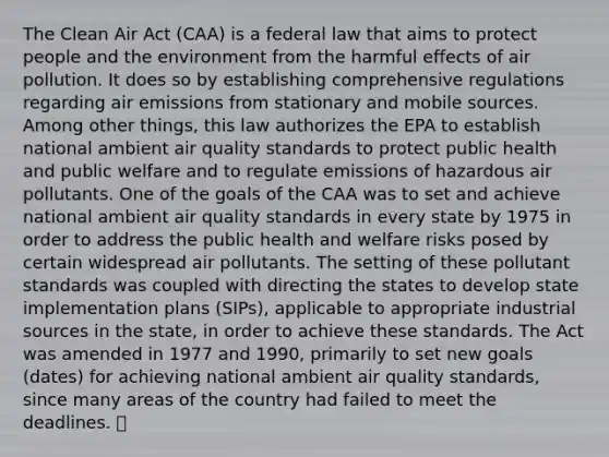 The Clean Air Act (CAA) is a federal law that aims to protect people and the environment from the harmful effects of air pollution. It does so by establishing comprehensive regulations regarding air emissions from stationary and mobile sources. Among other things, this law authorizes the EPA to establish national ambient air quality standards to protect public health and public welfare and to regulate emissions of hazardous air pollutants. One of the goals of the CAA was to set and achieve national ambient air quality standards in every state by 1975 in order to address the public health and welfare risks posed by certain widespread air pollutants. The setting of these pollutant standards was coupled with directing the states to develop state implementation plans (SIPs), applicable to appropriate industrial sources in the state, in order to achieve these standards. The Act was amended in 1977 and 1990, primarily to set new goals (dates) for achieving national ambient air quality standards, since many areas of the country had failed to meet the deadlines. 😬