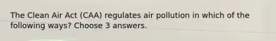 The Clean Air Act (CAA) regulates air pollution in which of the following ways? Choose 3 answers.