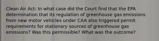 Clean Air Act: In what case did the Court find that the EPA determination that its regulation of greenhouse gas emissions from new motor vehicles under CAA also triggered permit requirements for stationary sources of greenhouse gas emissions? Was this permissible? What was the outcome?