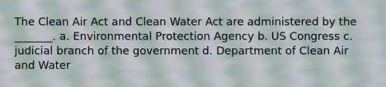 The Clean Air Act and Clean Water Act are administered by the _______. a. Environmental Protection Agency b. US Congress c. judicial branch of the government d. Department of Clean Air and Water