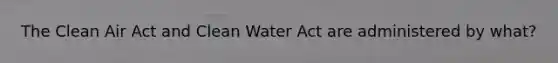 The Clean Air Act and Clean Water Act are administered by what?