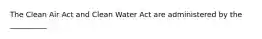 The Clean Air Act and Clean Water Act are administered by the __________