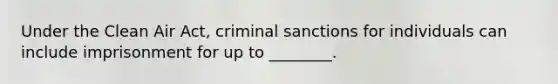 Under the Clean Air Act, criminal sanctions for individuals can include imprisonment for up to ________.