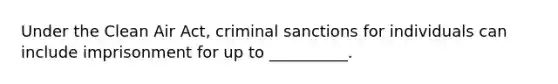 Under the Clean Air Act, criminal sanctions for individuals can include imprisonment for up to __________.