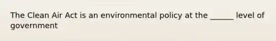 The Clean Air Act is an environmental policy at the ______ level of government