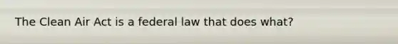 The Clean Air Act is a federal law that does what?