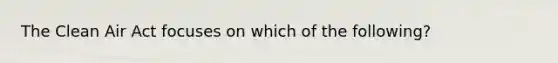 The Clean Air Act focuses on which of the following?