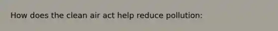 How does the clean air act help reduce pollution: