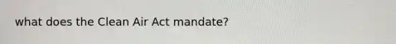 what does the Clean Air Act mandate?