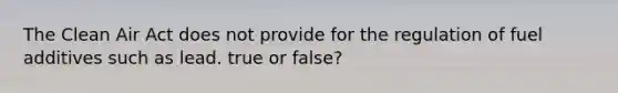 The Clean Air Act does not provide for the regulation of fuel additives such as lead. true or false?