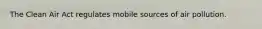 The Clean Air Act regulates mobile sources of air pollution.